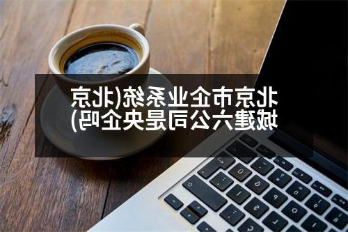 北京市企业系统(北京城建六公司是央企吗)